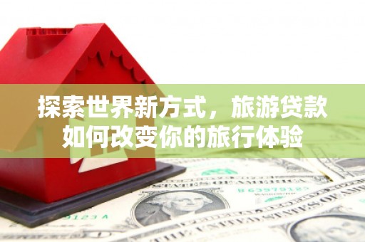 安宁探索世界新方式，旅游贷款如何改变你的旅行体验