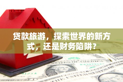 安宁贷款旅游，探索世界的新方式，还是财务陷阱？