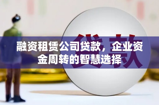 安宁融资租赁公司贷款，企业资金周转的智慧选择