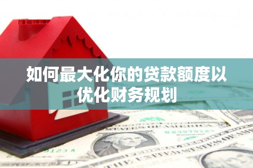 安宁如何最大化你的贷款额度以优化财务规划